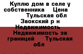  Куплю дом в селе у собственника. › Цена ­ 460 000 - Тульская обл., Заокский р-н Недвижимость » Недвижимость за границей   . Тульская обл.